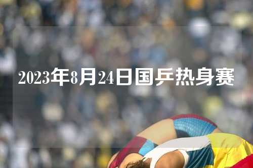 2023年8月24日国乒热身赛
