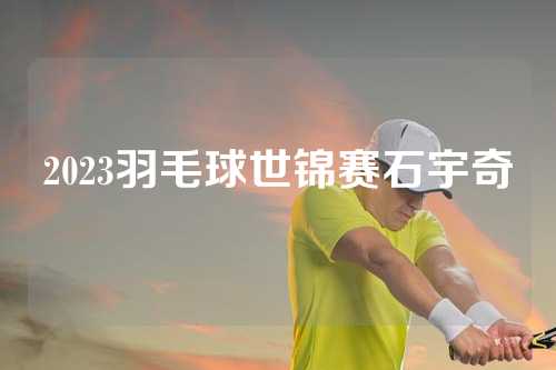 2023羽毛球世锦赛石宇奇