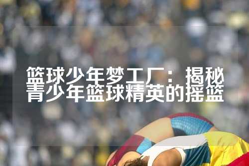 篮球少年梦工厂：揭秘青少年篮球精英的摇篮