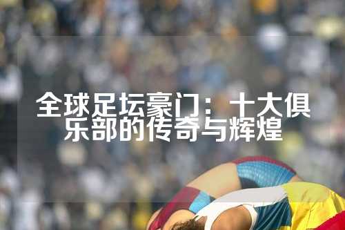 全球足坛豪门：十大俱乐部的传奇与辉煌