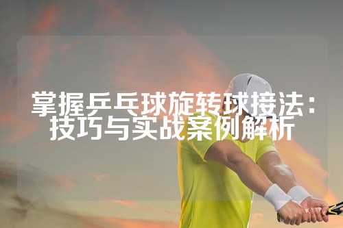 掌握乒乓球旋转球接法：技巧与实战案例解析