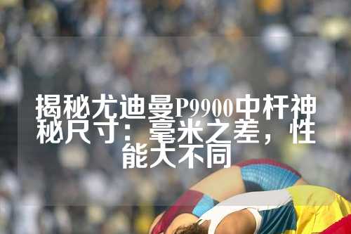 揭秘尤迪曼P9900中杆神秘尺寸：毫米之差，性能大不同