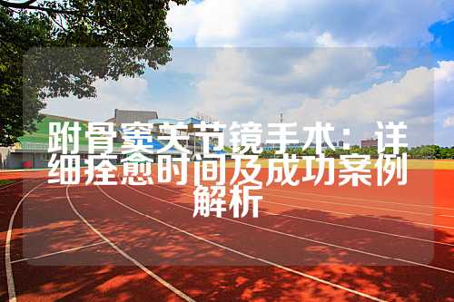 跗骨窦关节镜手术：详细痊愈时间及成功案例解析