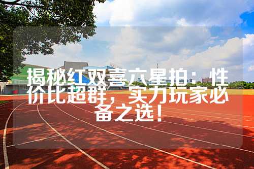 揭秘红双喜六星拍：性价比超群，实力玩家必备之选！