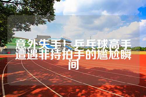 意外失手！乒乓球高手遭遇非持拍手的尴尬瞬间