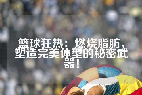 篮球狂热：燃烧脂肪，塑造完美体型的秘密武器！