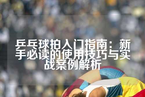 乒乓球拍入门指南：新手必读的使用技巧与实战案例解析