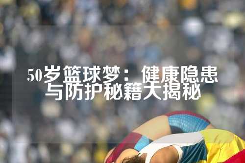 50岁篮球梦：健康隐患与防护秘籍大揭秘