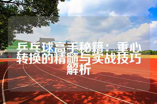 乒乓球高手秘籍：重心转换的精髓与实战技巧解析