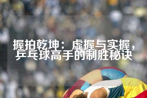 握拍乾坤：虚握与实握，乒乓球高手的制胜秘诀