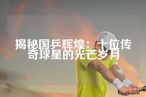 揭秘国乒辉煌：十位传奇球星的光芒岁月