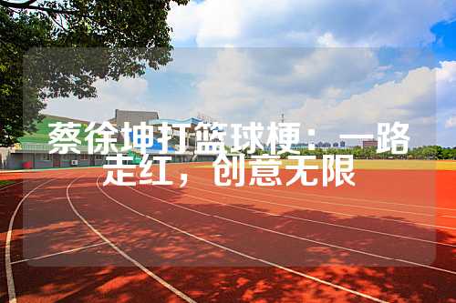 蔡徐坤打篮球梗：一路走红，创意无限