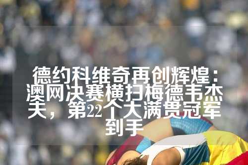 德约科维奇再创辉煌：澳网决赛横扫梅德韦杰夫，第22个大满贯冠军到手