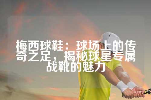 梅西球鞋：球场上的传奇之足，揭秘球星专属战靴的魅力