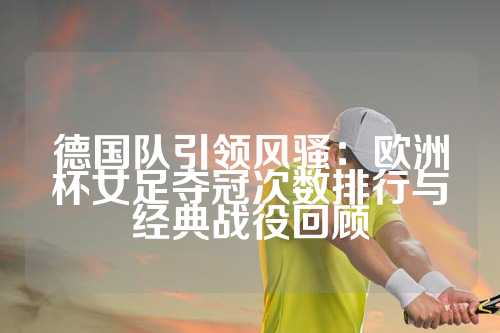 德国队引领风骚：欧洲杯女足夺冠次数排行与经典战役回顾