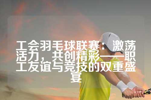 工会羽毛球联赛：激荡活力，共创精彩——职工友谊与竞技的双重盛宴