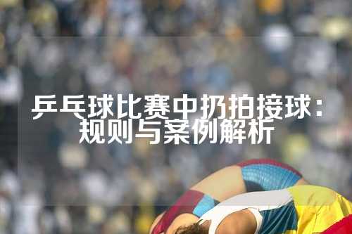乒乓球比赛中扔拍接球：规则与案例解析