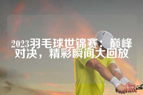 2023羽毛球世锦赛：巅峰对决，精彩瞬间大回放
