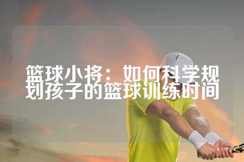 篮球小将：如何科学规划孩子的篮球训练时间
