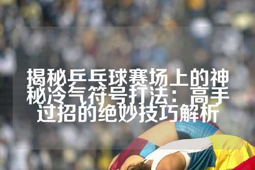 揭秘乒乓球赛场上的神秘冷气符号打法：高手过招的绝妙技巧解析
