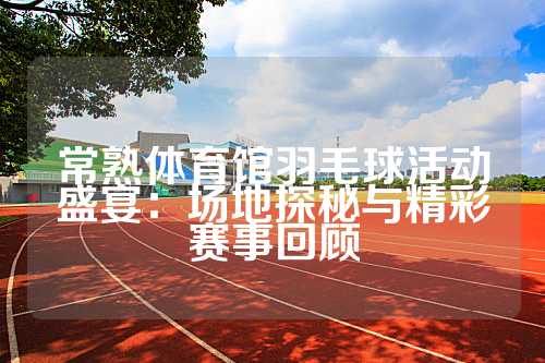 常熟体育馆羽毛球活动盛宴：场地探秘与精彩赛事回顾