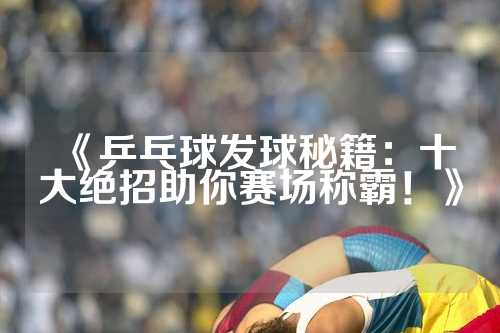《乒乓球发球秘籍：十大绝招助你赛场称霸！》