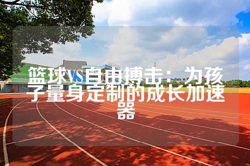 篮球VS自由搏击：为孩子量身定制的成长加速器