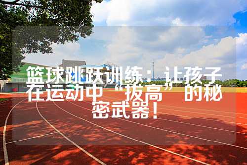 篮球跳跃训练：让孩子在运动中“拔高”的秘密武器！