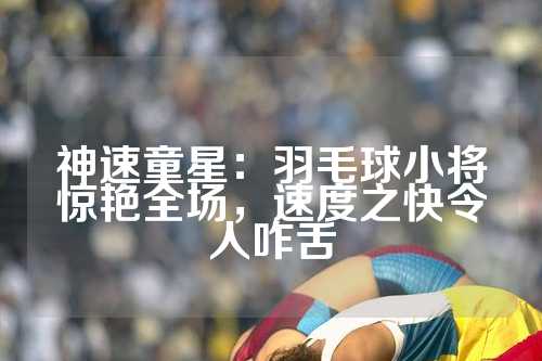 神速童星：羽毛球小将惊艳全场，速度之快令人咋舌