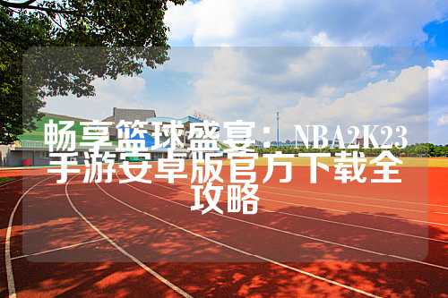 畅享篮球盛宴：NBA2K23手游安卓版官方下载全攻略