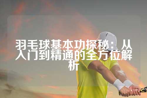 羽毛球基本功探秘：从入门到精通的全方位解析