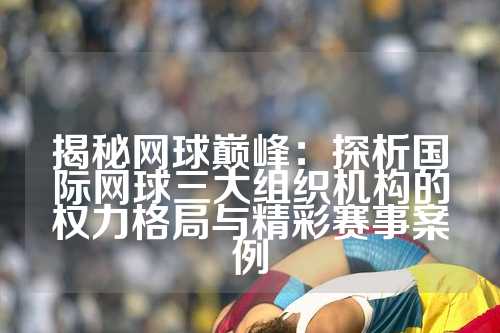 揭秘网球巅峰：探析国际网球三大组织机构的权力格局与精彩赛事案例