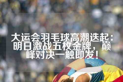 大运会羽毛球高潮迭起：明日激战五枚金牌，巅峰对决一触即发！