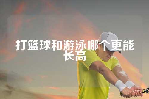 打篮球和游泳哪个更能长高