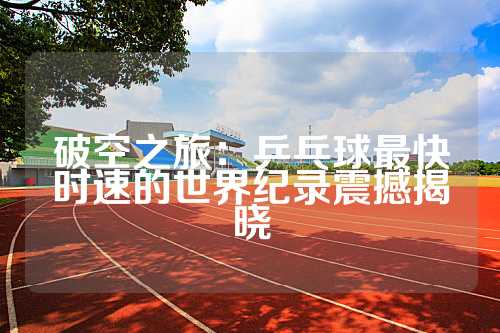 破空之旅：乒乓球最快时速的世界纪录震撼揭晓