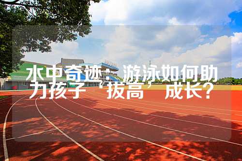 水中奇迹：游泳如何助力孩子‘拔高’成长？