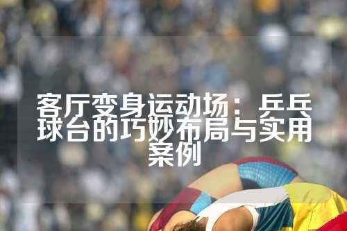 客厅变身运动场：乒乓球台的巧妙布局与实用案例