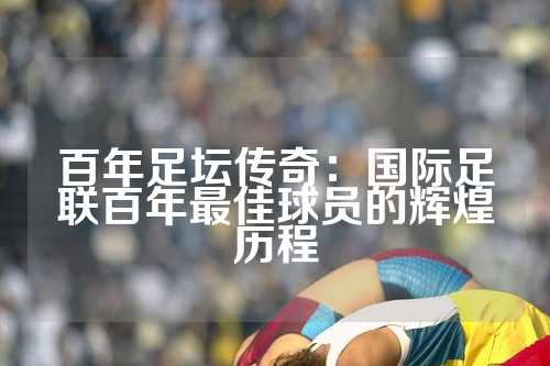 百年足坛传奇：国际足联百年最佳球员的辉煌历程