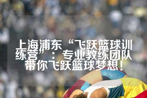 上海浦东“飞跃篮球训练营”：专业教练团队带你飞跃篮球梦想！