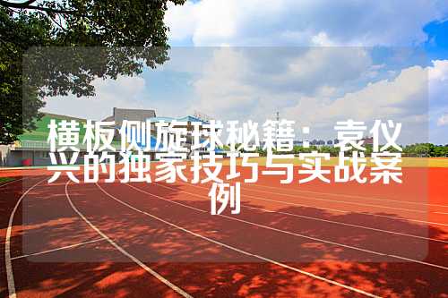 横板侧旋球秘籍：袁仪兴的独家技巧与实战案例