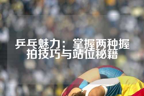 乒乓魅力：掌握两种握拍技巧与站位秘籍