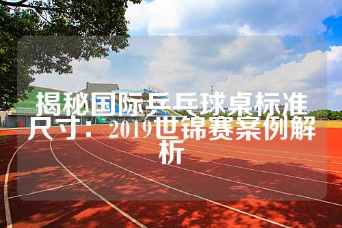 揭秘国际乒乓球桌标准尺寸：2019世锦赛案例解析