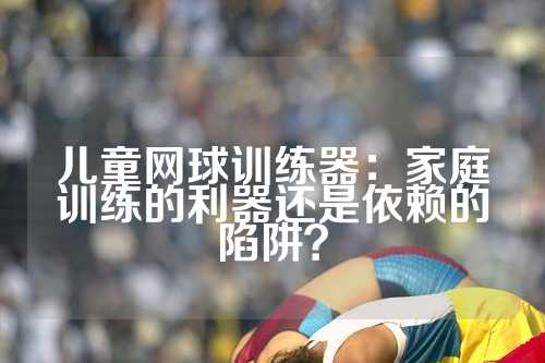 儿童网球训练器：家庭训练的利器还是依赖的陷阱？