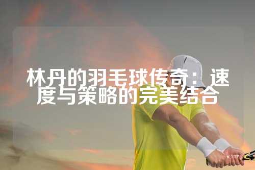 林丹的羽毛球传奇：速度与策略的完美结合