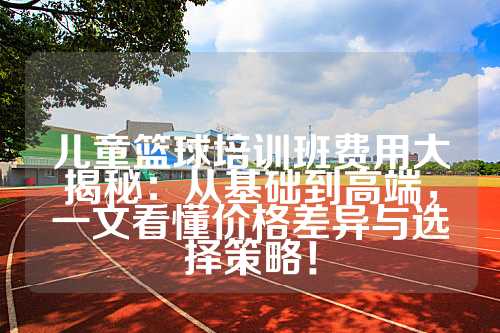 儿童篮球培训班费用大揭秘：从基础到高端，一文看懂价格差异与选择策略！