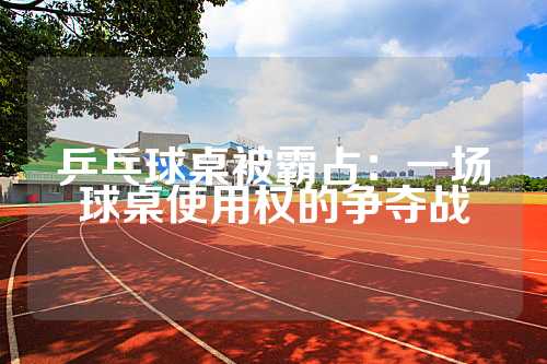 乒乓球桌被霸占：一场球桌使用权的争夺战
