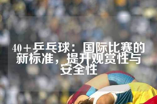 40+乒乓球：国际比赛的新标准，提升观赏性与安全性
