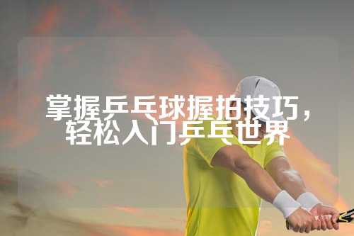 掌握乒乓球握拍技巧，轻松入门乒乓世界
