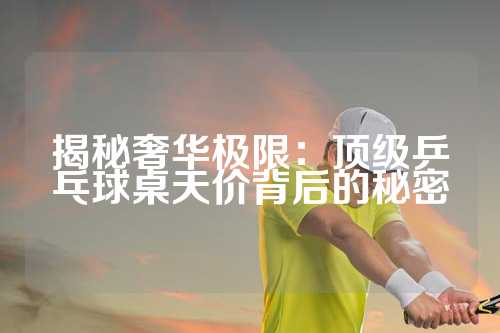 揭秘奢华极限：顶级乒乓球桌天价背后的秘密
