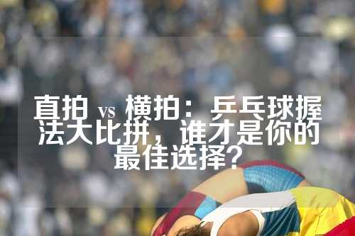 直拍 vs 横拍：乒乓球握法大比拼，谁才是你的最佳选择？